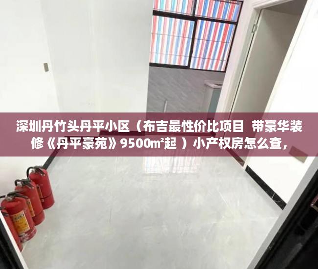 深圳丹竹头丹平小区（布吉最性价比项目  带豪华装修《丹平豪苑》9500㎡起 ）小产权房怎么查，