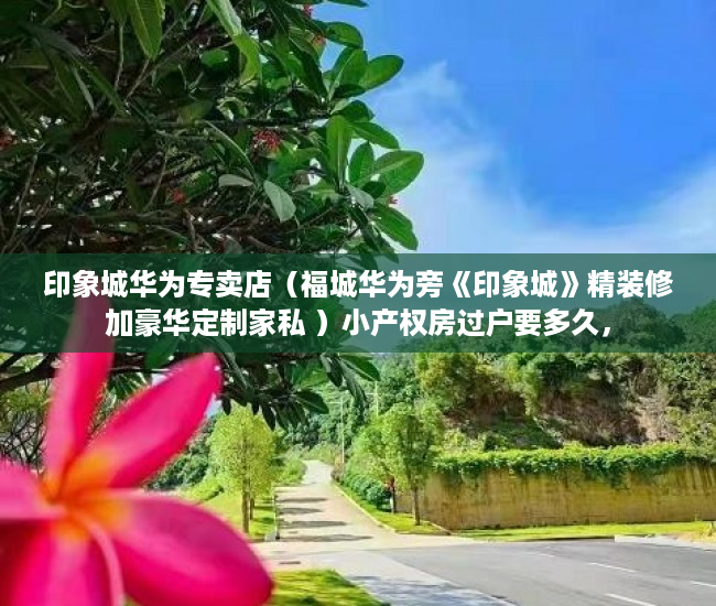 印象城华为专卖店（福城华为旁《印象城》精装修加豪华定制家私 ）小产权房过户要多久，
