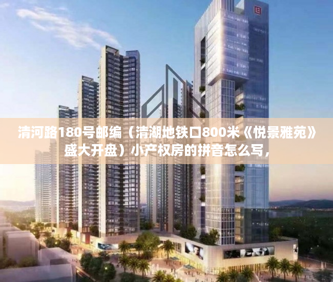 清河路180号邮编（清湖地铁口800米《悦景雅苑》盛大开盘）小产权房的拼音怎么写，