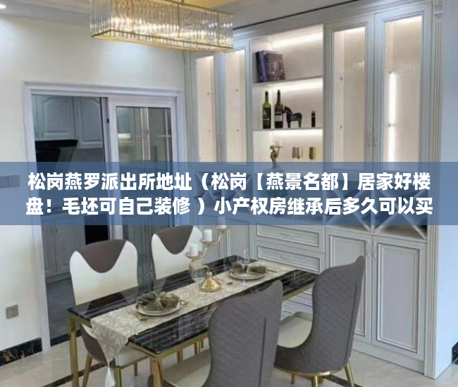 松岗燕罗派出所地址（松岗【燕景名都】居家好楼盘！毛坯可自己装修 ）小产权房继承后多久可以买，