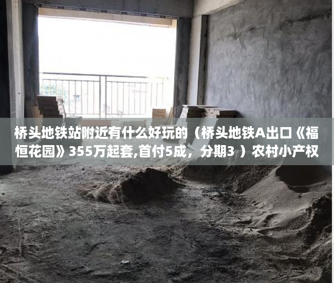 桥头地铁站附近有什么好玩的（桥头地铁A出口《福恒花园》355万起套,首付5成，分期3 ）农村小产权房多久有效期，