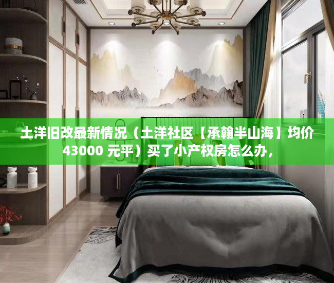 土洋旧改最新情况（土洋社区【承翰半山海】均价43000 元平）买了小产权房怎么办，