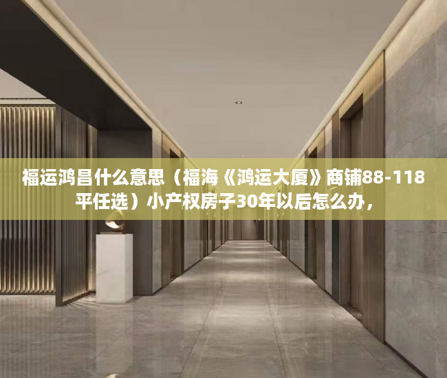 福运鸿昌什么意思（福海《鸿运大厦》商铺88-118平任选）小产权房子30年以后怎么办，