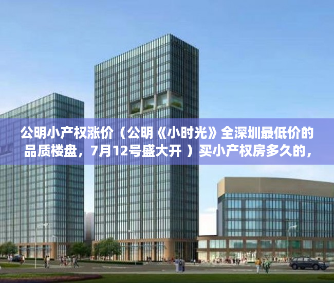 公明小产权涨价（公明《小时光》全深圳最低价的品质楼盘，7月12号盛大开 ）买小产权房多久的，