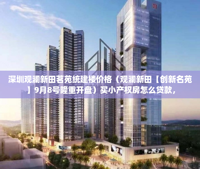 深圳观澜新田茗苑统建楼价格（观澜新田【创新名苑】9月8号隆重开盘）买小产权房怎么贷款，