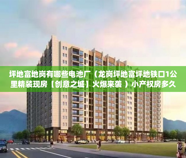 坪地富地岗有哪些电池厂（龙岗坪地富坪地铁口1公里精装现房【创意之城】火爆来袭 ）小产权房多久年，