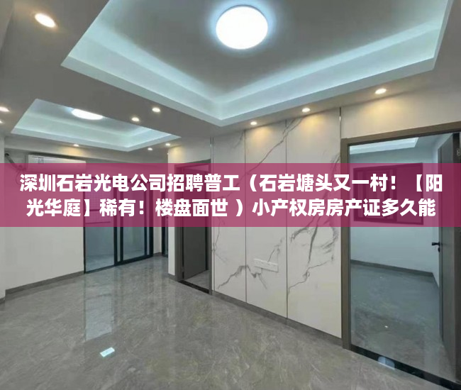 深圳石岩光电公司招聘普工（石岩塘头又一村！【阳光华庭】稀有！楼盘面世 ）小产权房房产证多久能办，