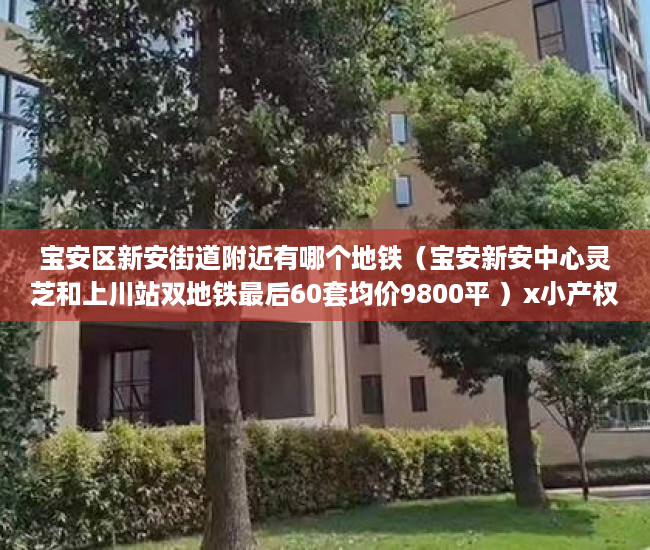 宝安区新安街道附近有哪个地铁（宝安新安中心灵芝和上川站双地铁最后60套均价9800平 ）x小产权能住多久，