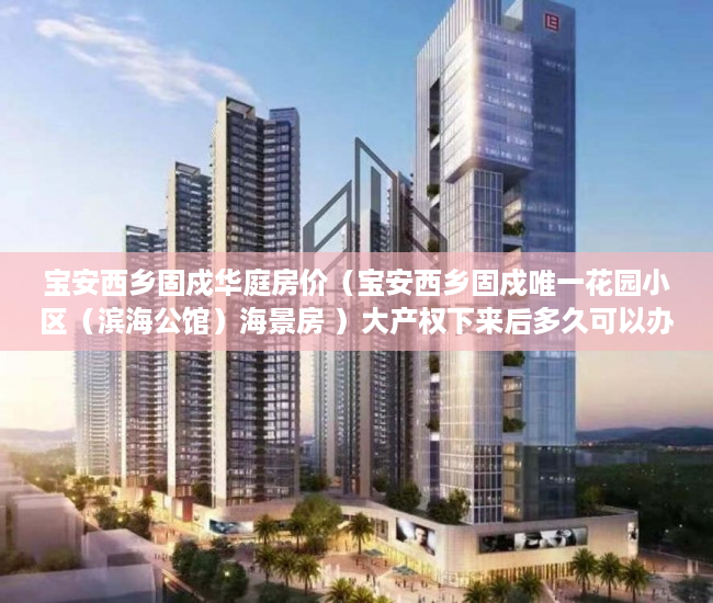 宝安西乡固戍华庭房价（宝安西乡固戍唯一花园小区（滨海公馆）海景房 ）大产权下来后多久可以办理小产权，