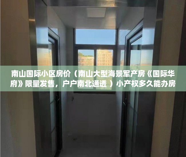 南山国际小区房价（南山大型海景军产房《国际华府》限量发售，户户南北通透 ）小产权多久能办房产证，