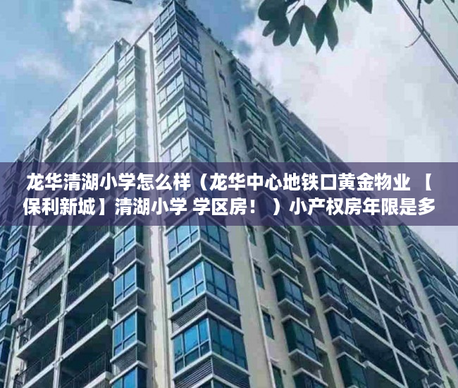 龙华清湖小学怎么样（龙华中心地铁口黄金物业 【保利新城】清湖小学 学区房！ ）小产权房年限是多久，