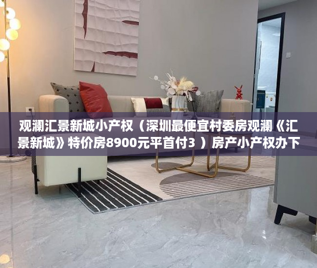 观澜汇景新城小产权（深圳最便宜村委房观澜《汇景新城》特价房8900元平首付3 ）房产小产权办下来需要多久，