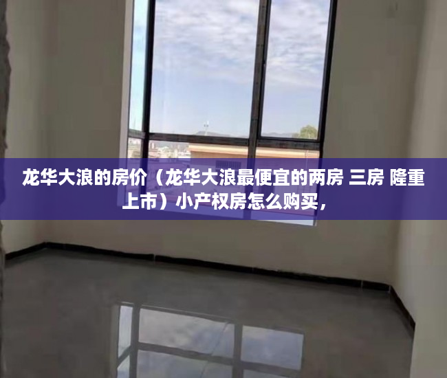 龙华大浪的房价（龙华大浪最便宜的两房 三房 隆重上市）小产权房怎么购买，