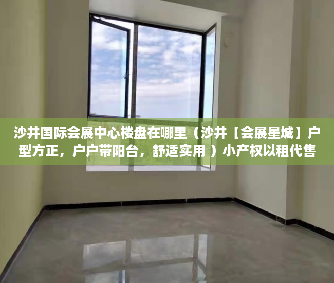 沙井国际会展中心楼盘在哪里（沙井【会展星城】户型方正，户户带阳台，舒适实用 ）小产权以租代售能租多久，