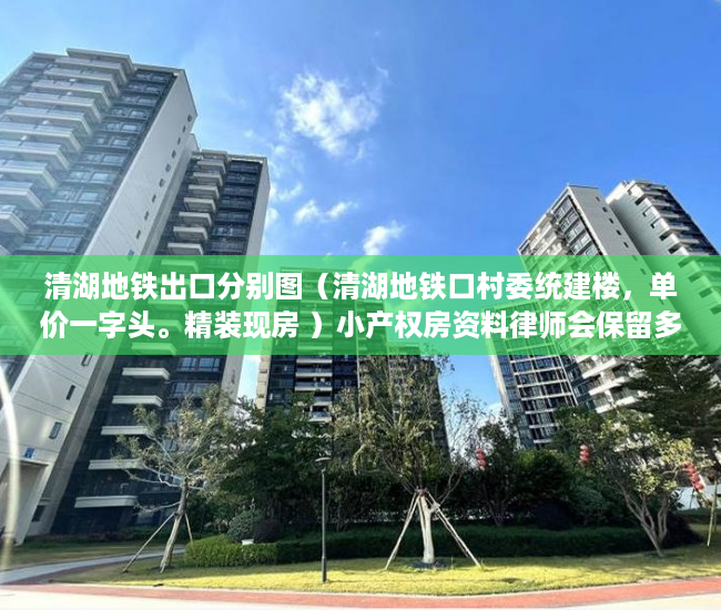 清湖地铁出口分别图（清湖地铁口村委统建楼，单价一字头。精装现房 ）小产权房资料律师会保留多久，