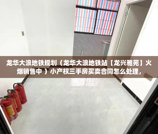 龙华大浪地铁规划（龙华大浪地铁站【龙兴雅苑】火爆销售中 ）小产权三手房买卖合同怎么处理，