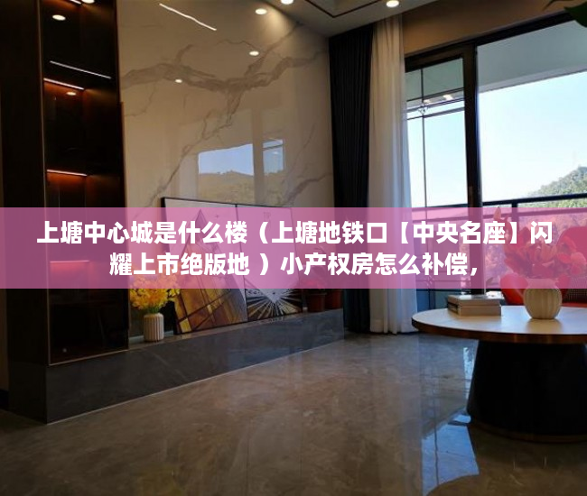 上塘中心城是什么楼（上塘地铁口【中央名座】闪耀上市绝版地 ）小产权房怎么补偿，
