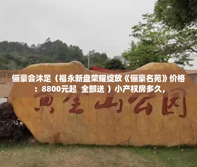 俪豪会沐足（福永新盘荣耀绽放《俪豪名苑》价格：8800元起  全部送 ）小产权房多久，