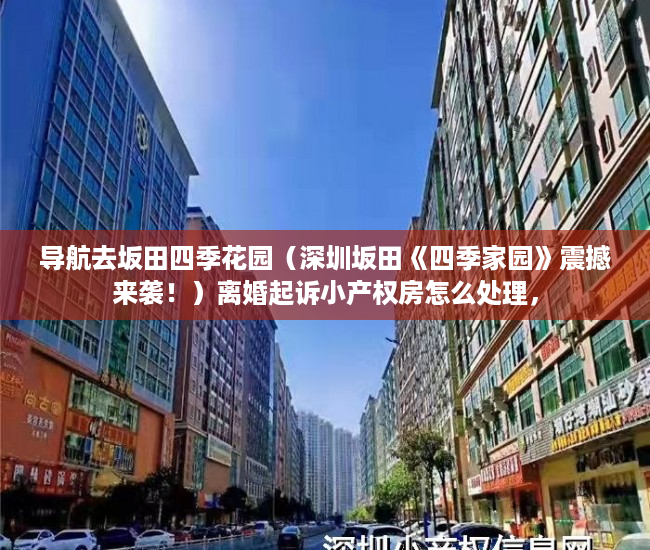 导航去坂田四季花园（深圳坂田《四季家园》震撼来袭！）离婚起诉小产权房怎么处理，
