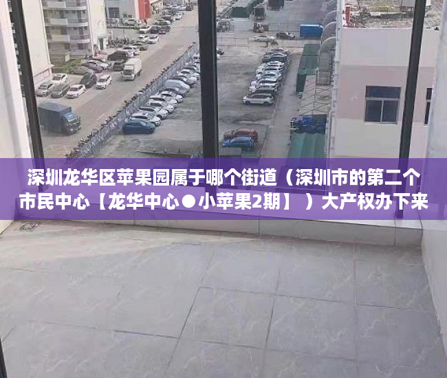 深圳龙华区苹果园属于哪个街道（深圳市的第二个市民中心【龙华中心●小苹果2期】 ）大产权办下来后多久能办小产权，