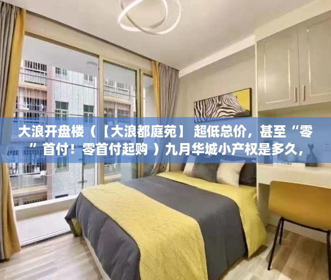 大浪开盘楼（【大浪都庭苑】 超低总价，甚至“零”首付！零首付起购 ）九月华城小产权是多久，