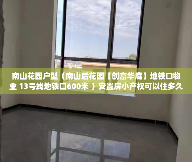 南山花园户型（南山后花园【创富华庭】地铁口物业 13号线地铁口600米 ）安置房小产权可以住多久，