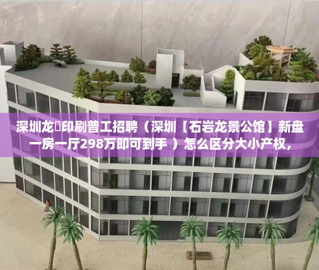 深圳龙璟印刷普工招聘（深圳【石岩龙景公馆】新盘一房一厅298万即可到手 ）怎么区分大小产权，