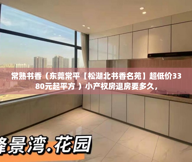 常熟书香（东莞常平【松湖北书香名苑】超低价3380元起平方 ）小产权房退房要多久，
