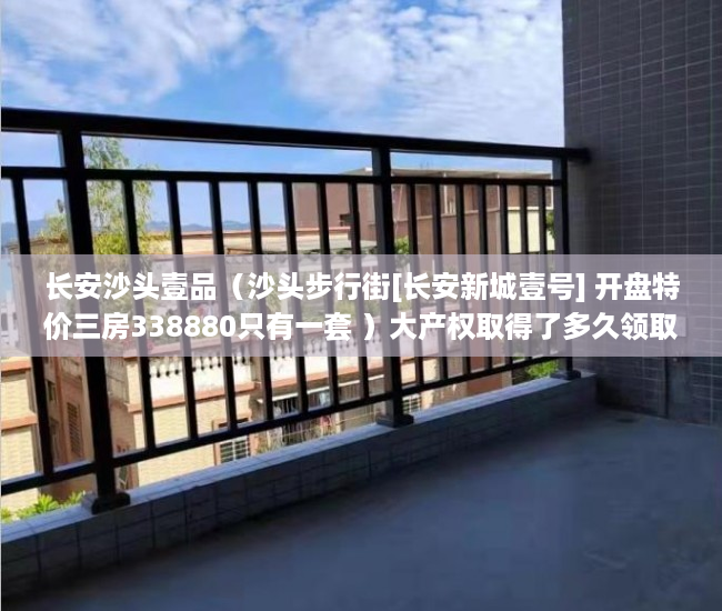 长安沙头壹品（沙头步行街[长安新城壹号] 开盘特价三房338880只有一套 ）大产权取得了多久领取小产权，