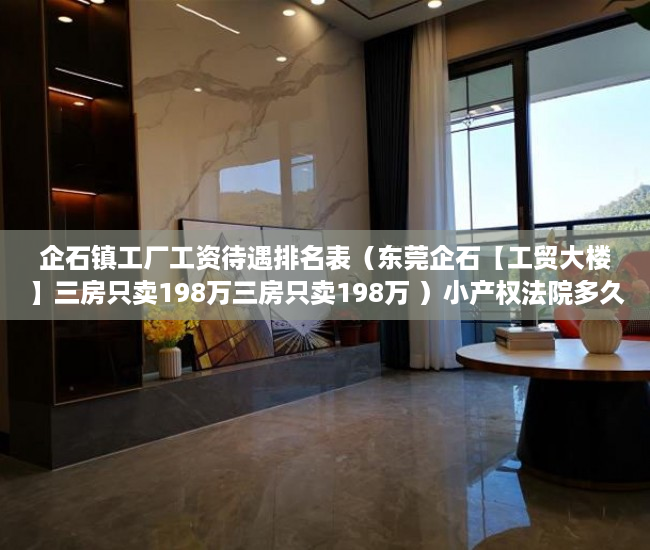 企石镇工厂工资待遇排名表（东莞企石【工贸大楼】三房只卖198万三房只卖198万 ）小产权法院多久，