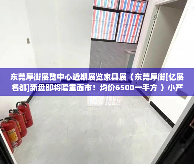 东莞厚街展览中心近期展览家具展（东莞厚街[亿展名都]新盘即将隆重面市！均价6500一平方 ）小产权房付款后多久可以装修，