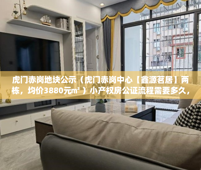 虎门赤岗地块公示（虎门赤岗中心【鑫源茗居】两栋，均价3880元㎡ ）小产权房公证流程需要多久，