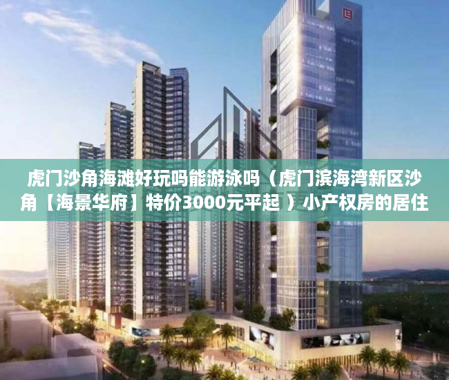 虎门沙角海滩好玩吗能游泳吗（虎门滨海湾新区沙角【海景华府】特价3000元平起 ）小产权房的居住期有多久，