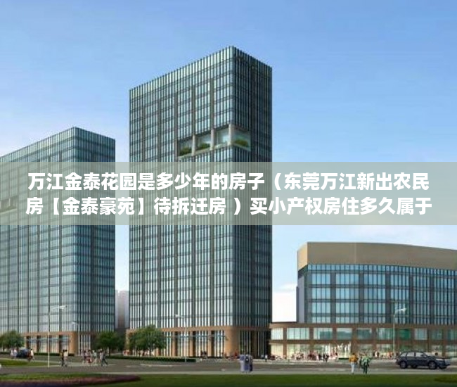 万江金泰花园是多少年的房子（东莞万江新出农民房【金泰豪苑】待拆迁房 ）买小产权房住多久属于自己的，