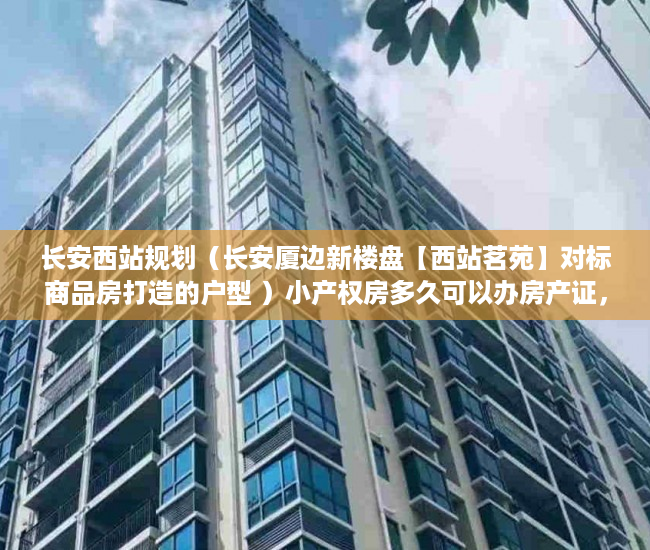 长安西站规划（长安厦边新楼盘【西站茗苑】对标商品房打造的户型 ）小产权房多久可以办房产证，