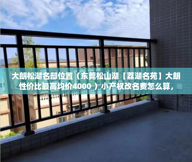大朗松湖名邸位置（东莞松山湖【荔湖名苑】大朗性价比最高均价4000 ）小产权改名费怎么算，