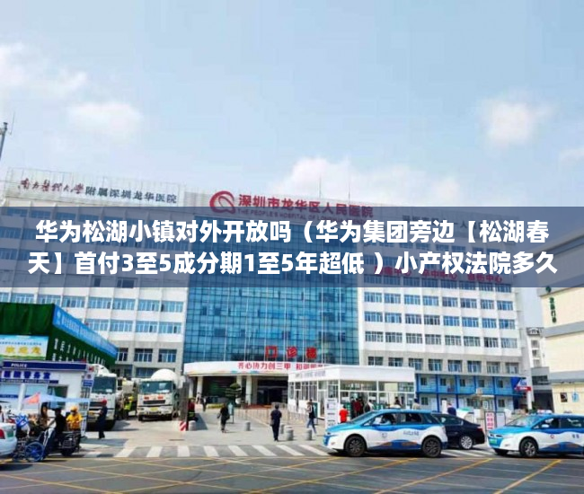华为松湖小镇对外开放吗（华为集团旁边【松湖春天】首付3至5成分期1至5年超低 ）小产权法院多久，