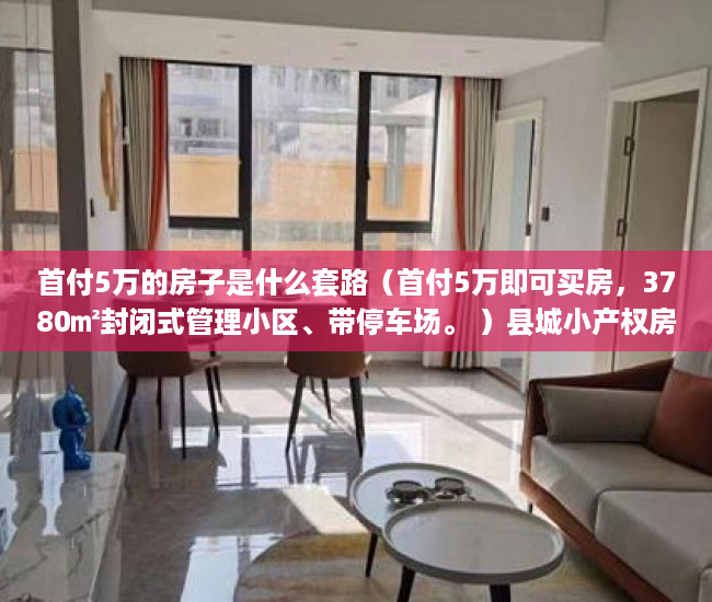 首付5万的房子是什么套路（首付5万即可买房，3780㎡封闭式管理小区、带停车场。 ）县城小产权房可以住多久，