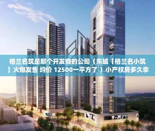 格兰名筑是那个开发商的公司（东城【格兰名小筑】火爆发售 均价 12500一平方了 ）小产权房多久拿房产证，