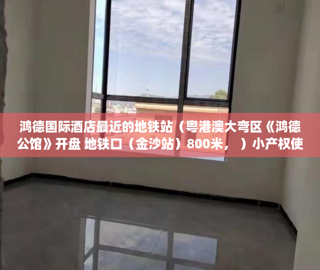 鸿德国际酒店最近的地铁站（粤港澳大弯区《鸿德公馆》开盘 地铁口（金沙站）800米， ）小产权使用权限怎么写的，