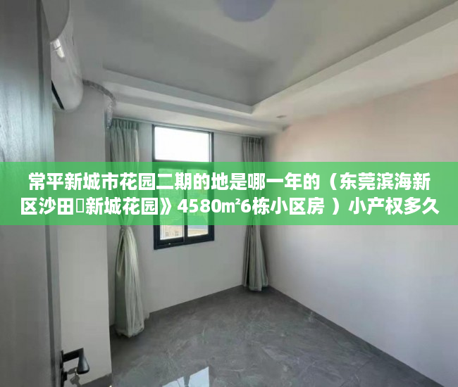 常平新城市花园二期的地是哪一年的（东莞滨海新区沙田巜新城花园》4580㎡6栋小区房 ）小产权多久可以出，