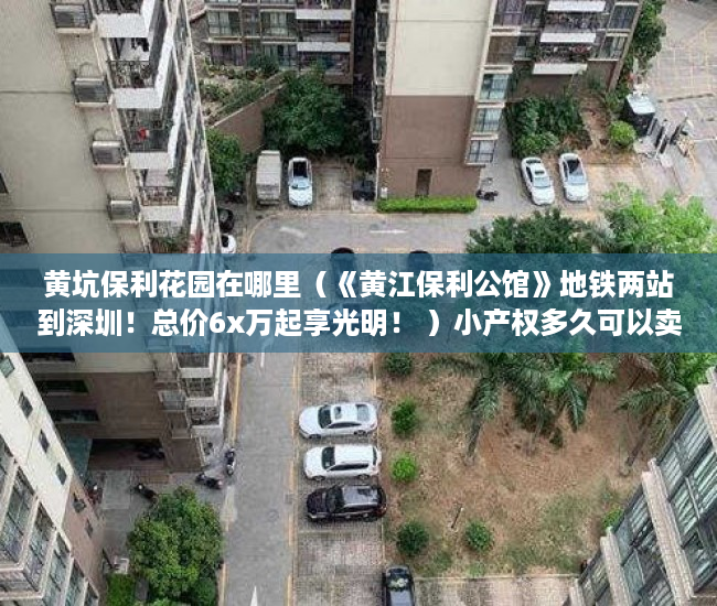 黄坑保利花园在哪里（《黄江保利公馆》地铁两站到深圳！总价6x万起享光明！ ）小产权多久可以卖，