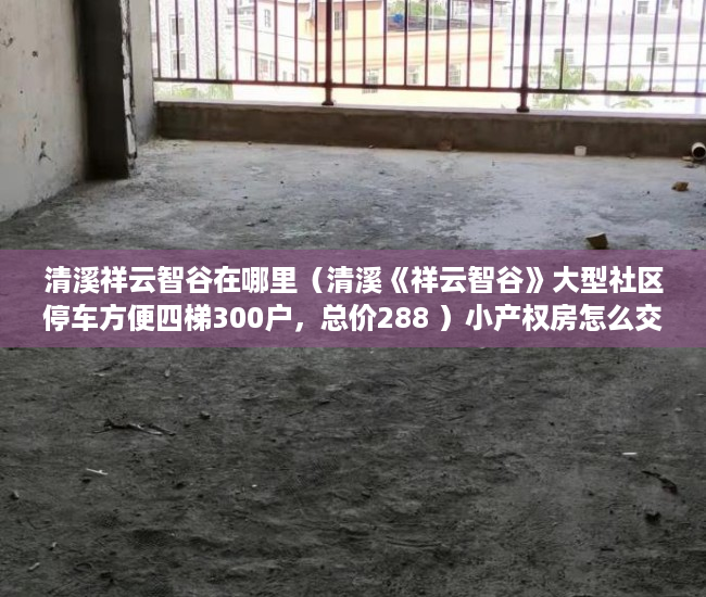 清溪祥云智谷在哪里（清溪《祥云智谷》大型社区停车方便四梯300户，总价288 ）小产权房怎么交易，