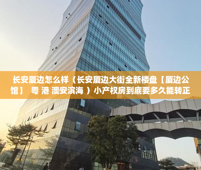 长安厦边怎么样（长安厦边大街全新楼盘【厦边公馆】  粤 港 澳安滨海 ）小产权房到底要多久能转正，