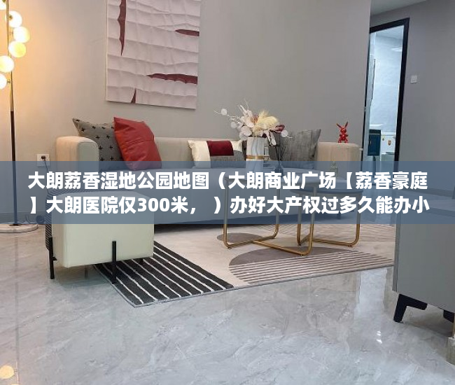 大朗荔香湿地公园地图（大朗商业广场【荔香豪庭】大朗医院仅300米， ）办好大产权过多久能办小产权，