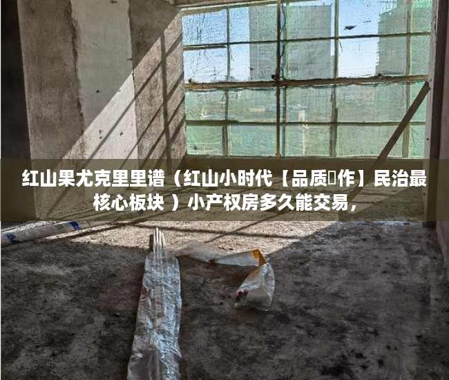 红山果尤克里里谱（红山小时代【品质製作】民治最核心板块 ）小产权房多久能交易，