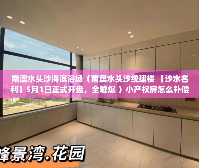 南澳水头沙海滨浴场（南澳水头沙统建楼 【沙水名利】5月1日正式开盘，全城爆 ）小产权房怎么补偿，