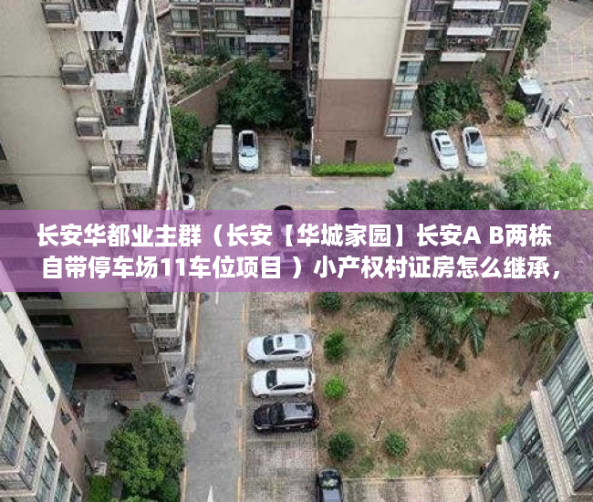 长安华都业主群（长安【华城家园】长安A B两栋  自带停车场11车位项目 ）小产权村证房怎么继承，