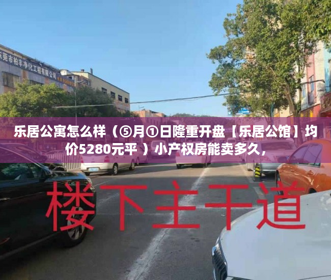 乐居公寓怎么样（⑤月①日隆重开盘【乐居公馆】均价5280元平 ）小产权房能卖多久，