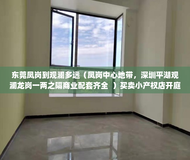 东莞凤岗到观澜多远（凤岗中心地带，深圳平湖观澜龙岗一两之隔商业配套齐全  ）买卖小产权店开庭多久出判决书，